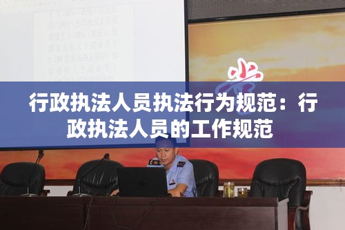 行政执法人员执法行为规范：行政执法人员的工作规范 