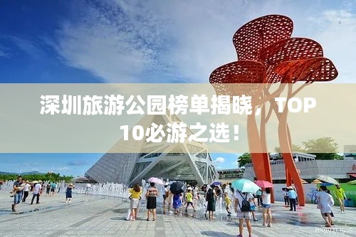 深圳旅游公园榜单揭晓，TOP10必游之选！