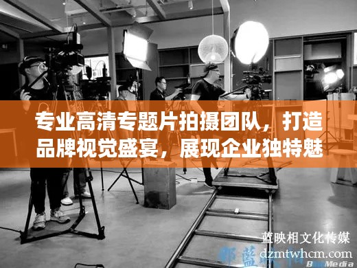 专业高清专题片拍摄团队，打造品牌视觉盛宴，展现企业独特魅力